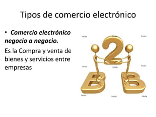 Tipos de comercio electrónico
• Comercio electrónico
negocio a negocio.
Es la Compra y venta de
bienes y servicios entre
empresas
 