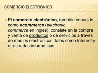 COMERCIO ELECTRÓNICO

   El comercio electrónico, también conocido
    como ecommerce (electronic
    commerce en ingles), consiste en la compra
    y venta de productos o de servicios a través
    de medios electrónicos, tales como Internet y
    otras redes informáticas.
 