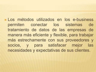    Los métodos utilizados en los e-business
    permiten    conectar   los    sistemas     de
    tratamiento de datos de las empresas de
    manera más eficiente y flexible, para trabajar
    más estrechamente con sus proveedores y
    socios, y para satisfacer mejor las
    necesidades y expectativas de sus clientes.
 