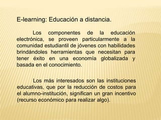 E-learning: Educación a distancia.

       Los componentes de la educación
electrónica, se proveen particularmente a la
comunidad estudiantil de jóvenes con habilidades
brindándoles herramientas que necesitan para
tener éxito en una economía globalizada y
basada en el conocimiento.

       Los más interesados son las instituciones
educativas, que por la reducción de costos para
el alumno-institución, significan un gran incentivo
(recurso económico para realizar algo).
 