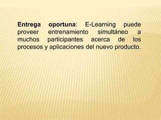 Entrega oportuna: E-Learning puede
proveer   entrenamiento      simultáneo   a
muchos participantes acerca de los
procesos y aplicaciones del nuevo producto.
 
