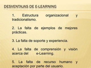 DESVENTAJAS DE E-LEARNING

   1.     Estructura     organizacional    y
   tradicionalismo.

   2. La falta de ejemplos de mejores
   prácticas.

   3. La falta de soporte y experiencia.

   4. La falta de comprensión y visión
   acerca del   e-Learning.

   5. La falta de recurso humano           y
   aceptación por parte del usuario.
 