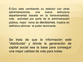 E-Gov esta cambiando su relacion con otras
administraciones,      una    nueva     estructura
departamental basada en la transversalidad,
más actividad por parte de la administración
pública, mejor toma de decisiones, implica en
definitiva eliminar el poder dominante.




Se trata de que la información esté
“distribuida” y dónde la generación de
capital social sea la base para conseguir
una mejor calidad de vida para todas.
 