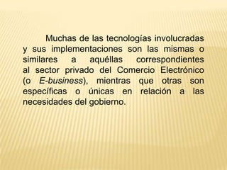 Muchas de las tecnologías involucradas
y sus implementaciones son las mismas o
similares   a   aquéllas   correspondientes
al sector privado del Comercio Electrónico
(o E-business), mientras que otras son
específicas o únicas en relación a las
necesidades del gobierno.
 