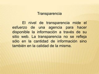 Transparencia

      El nivel de transparencia mide el
esfuerzo de una agencia para hacer
disponible la información a través de su
sitio web. La transparencia no se refleja
sólo en la cantidad de información sino
también en la calidad de la misma.
 
