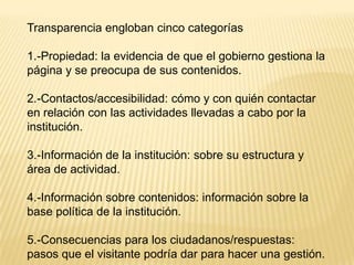Transparencia engloban cinco categorías

1.-Propiedad: la evidencia de que el gobierno gestiona la
página y se preocupa de sus contenidos.

2.-Contactos/accesibilidad: cómo y con quién contactar
en relación con las actividades llevadas a cabo por la
institución.

3.-Información de la institución: sobre su estructura y
área de actividad.

4.-Información sobre contenidos: información sobre la
base política de la institución.

5.-Consecuencias para los ciudadanos/respuestas:
pasos que el visitante podría dar para hacer una gestión.
 