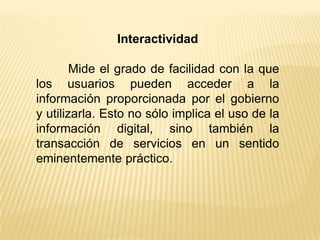 Interactividad

        Mide el grado de facilidad con la que
los usuarios pueden acceder a la
información proporcionada por el gobierno
y utilizarla. Esto no sólo implica el uso de la
información digital, sino también la
transacción de servicios en un sentido
eminentemente práctico.
 