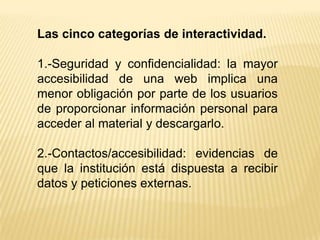 Las cinco categorías de interactividad.

1.-Seguridad y confidencialidad: la mayor
accesibilidad de una web implica una
menor obligación por parte de los usuarios
de proporcionar información personal para
acceder al material y descargarlo.

2.-Contactos/accesibilidad: evidencias de
que la institución está dispuesta a recibir
datos y peticiones externas.
 
