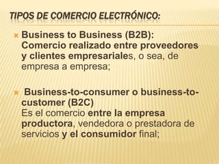 TIPOS DE COMERCIO ELECTRÓNICO:
   Business to Business (B2B):
    Comercio realizado entre proveedores
    y clientes empresariales, o sea, de
    empresa a empresa;

    Business-to-consumer o business-to-
    customer (B2C)
    Es el comercio entre la empresa
    productora, vendedora o prestadora de
    servicios y el consumidor final;
 