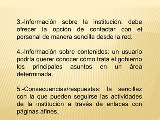 3.-Información sobre la institución: debe
ofrecer la opción de contactar con el
personal de manera sencilla desde la red.

4.-Información sobre contenidos: un usuario
podría querer conocer cómo trata el gobierno
los principales asuntos en un área
determinada.

5.-Consecuencias/respuestas: la sencillez
con la que pueden seguirse las actividades
de la institución a través de enlaces con
páginas afines.
 