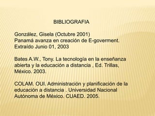 BIBLIOGRAFIA

González, Gisela (Octubre 2001)
Panamá avanza en creación de E-goverment.
Extraído Junio 01, 2003

Bates A.W., Tony. La tecnología en la enseñanza
abierta y la educación a distancia , Ed. Trillas,
México. 2003.

COLAM. OUI. Administración y planificación de la
educación a distancia . Universidad Nacional
Autónoma de México. CUAED. 2005.
 