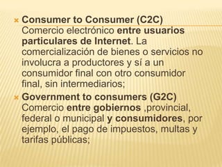  Consumer to Consumer (C2C)
  Comercio electrónico entre usuarios
  particulares de Internet. La
  comercialización de bienes o servicios no
  involucra a productores y sí a un
  consumidor final con otro consumidor
  final, sin intermediarios;
 Government to consumers (G2C)
  Comercio entre gobiernos ,provincial,
  federal o municipal y consumidores, por
  ejemplo, el pago de impuestos, multas y
  tarifas públicas;
 