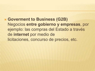    Goverment to Business (G2B)
    Negocios entre gobierno y empresas, por
    ejemplo: las compras del Estado a través
    de internet por medio de
    licitaciones, concurso de precios, etc.
 