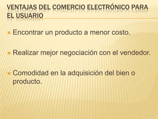 VENTAJAS DEL COMERCIO ELECTRÓNICO PARA
EL USUARIO

   Encontrar un producto a menor costo.

   Realizar mejor negociación con el vendedor.

   Comodidad en la adquisición del bien o
    producto.
 