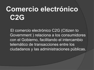 Comercio electrónico
 C2G
 El comercio electrónico C2G (Citizen to
 Government ) relaciona a los consumidores
 con el Gobierno, facilitando el intercambio
 telemático de transacciones entre los
 ciudadanos y las administraciones públicas.
 