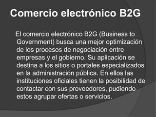 Comercio electrónico B2G
El comercio electrónico B2G (Business to
Government) busca una mejor optimización
de los procesos de negociación entre
empresas y el gobierno. Su aplicación se
destina a los sitios o portales especializados
en la administración pública. En ellos las
instituciones oficiales tienen la posibilidad de
contactar con sus proveedores, pudiendo
estos agrupar ofertas o servicios.
 