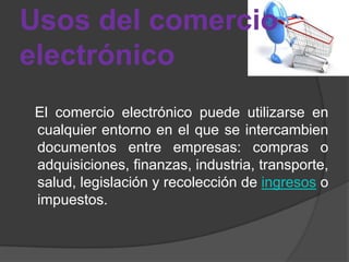Usos del comercio
electrónico
 El comercio electrónico puede utilizarse en
 cualquier entorno en el que se intercambien
 documentos entre empresas: compras o
 adquisiciones, finanzas, industria, transporte,
 salud, legislación y recolección de ingresos o
 impuestos.
 