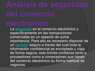 Análisis de seguridad
del comercio
electrónico
 La seguridad en el comercio electrónico y
 específicamente en las transacciones
 comerciales es un aspecto de suma
 importancia. Para ello es necesario disponer de
 un servidor seguro a través del cual toda la
 información confidencial es encriptada y viaja
 de forma segura, esto brinda confianza tanto a
 proveedores como a compradores que hacen
 del comercio electrónico su forma habitual de
 negocios.
 