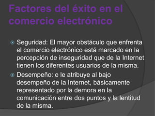 Factores del éxito en el
comercio electrónico
 Seguridad: El mayor obstáculo que enfrenta
  el comercio electrónico está marcado en la
  percepción de inseguridad que de la Internet
  tienen los diferentes usuarios de la misma.
 Desempeño: e le atribuye al bajo
  desempeño de la Internet, básicamente
  representado por la demora en la
  comunicación entre dos puntos y la lentitud
  de la misma.
 
