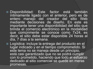  Disponibilidad: Este factor está también
  íntimamente ligado con el anterior, pero es de
  entero manejo del creador del sitio Web
  mediante decisiones de diseño. En este es
  importante tener una disponibilidad del sitio que
  brinda el comercio electrónico en la modalidad
  que comúnmente se conoce como 7x24, es
  decir, el sitio debe estar disponible 24 horas al
  día, 7 días a la semana.
 Logística: incluye la entrega del producto en el
  lugar indicado y en el tiempo comprometido. Si
  este tema no se maneja desde un principio,
  está casi garantizado que no se podrá cumplir
  con lo prometido, haciendo que todo el esfuerzo
  dedicado al sitio comercial se quede en meras
  promesas.
 