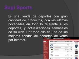 Sagi Sports
 Es una tienda de deportes con gran
 cantidad de productos, con las últimas
 novedades en todo lo referente a los
 deportes, y actualizaciones semanales
 de su web. Por todo ello es una de las
 mejores tiendas de deportes de venta
 por Internet.
 