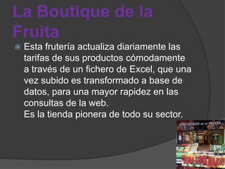 La Boutique de la
Fruita
   Esta frutería actualiza diariamente las
    tarifas de sus productos cómodamente
    a través de un fichero de Excel, que una
    vez subido es transformado a base de
    datos, para una mayor rapidez en las
    consultas de la web.
    Es la tienda pionera de todo su sector.
 