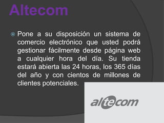 Altecom
   Pone a su disposición un sistema de
    comercio electrónico que usted podrá
    gestionar fácilmente desde página web
    a cualquier hora del día. Su tienda
    estará abierta las 24 horas, los 365 días
    del año y con cientos de millones de
    clientes potenciales.
 