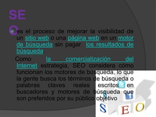 SE
Oes sitio web o una mejorar webvisibilidad de

 un
    el proceso de
                    página
                             la
                                en un motor
    de búsqueda sin pagar los resultados de
    búsqueda.
    Como       la      comercialización     del
    Internet estrategia, SEO considera cómo
    funcionan los motores de búsqueda, lo que
    la gente busca los términos de búsqueda o
    palabras claves reales escritos en
    buscadores y motores de búsqueda que
    son preferidos por su público objetivo.
 