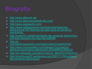 Biografía
   http://www.altecom.es/
   http://www.laboutiquedelafruita.com/
   http://www.sagisports.com/
   http://www.deltaasesores.com/articulos/negocios-
    electronicos/192-factores-de-exito-para-el-comercio-
    electronico-
   http://suite101.net/article/clases-de-comercio-electronico-
    b2b-b2c-b2a-b2e-c2c-c2g-b2g-a26589
   http://e-
    commerce.buscamix.com/web/content/view/42/124/
   http://www.monografias.com/trabajos15/comercio-
    electronico/comercio-electronico.shtml#SEGURIDAD
   http://es.wikipedia.org/wiki/Comercio_electr%C3%B3nico
   http://promkusok07.wordpress.com/2007/11/19/ventajas-
    del-comercio-electronico/
 