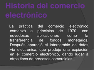 Historia del comercio
electrónico
 La práctica del comercio electrónico
 comenzó a principios de 1970, con
 novedosas       aplicaciones    como      la
 transferencia    de    fondos    monetarios.
 Después apareció el intercambio de datos
 vía electrónica, que produjo una expiación
 en el comercio electrónico, dando lugar a
 otros tipos de procesos comerciales.
 