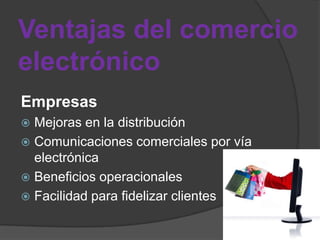 Ventajas del comercio
electrónico
Empresas
 Mejoras en la distribución
 Comunicaciones comerciales por vía
  electrónica
 Beneficios operacionales
 Facilidad para fidelizar clientes
 