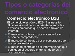 Tipos o categorías del
comercio electrónico
 Comercio electrónico B2B
 El comercio electrónico B2B (Business to
  Business) es el negocio orientado entre las
  diversas empresas que operan a través de
  Internet.
 El mercado controlado por el vendedor en
  busca de compradores.
 El mercado controlado por el comprador que
  busca proveedores.
 El mercado controlado por intermediarios que
  persiguen el acuerdo entre vendedores y
  compradores.
 