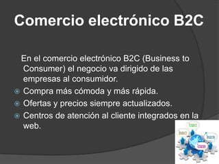 Comercio electrónico B2C

 En el comercio electrónico B2C (Business to
  Consumer) el negocio va dirigido de las
  empresas al consumidor.
 Compra más cómoda y más rápida.
 Ofertas y precios siempre actualizados.
 Centros de atención al cliente integrados en la
  web.
 