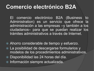Comercio electrónico B2A
    El comercio electrónico B2A (Business to
    Administration) es un servicio que ofrece la
    administración a las empresas –y también a los
    ciudadanos– para que se puedan realizar los
    trámites administrativos a través de Internet.

 Ahorro considerable de tiempo y esfuerzo.
 La posibilidad de descargarse formularios y
  modelos de los procedimientos administrativos.
 Disponibilidad las 24 horas del día.
 Información siempre actualizada.
 