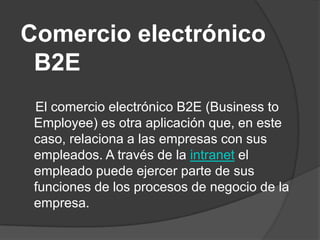 Comercio electrónico
 B2E
 El comercio electrónico B2E (Business to
 Employee) es otra aplicación que, en este
 caso, relaciona a las empresas con sus
 empleados. A través de la intranet el
 empleado puede ejercer parte de sus
 funciones de los procesos de negocio de la
 empresa.
 