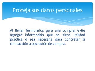 Proteja sus datos personales


Al llenar formularios para una compra, evite
agregar información que no tiene utilidad
practica o sea necesaria para concretar la
transacción u operación de compra.
 