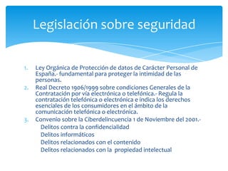 Legislación sobre seguridad

1.   Ley Orgánica de Protección de datos de Carácter Personal de
     España.- fundamental para proteger la intimidad de las
     personas.
2.   Real Decreto 1906/1999 sobre condiciones Generales de la
     Contratación por vía electrónica o telefónica.- Regula la
     contratación telefónica o electrónica e indica los derechos
     esenciales de los consumidores en el ámbito de la
     comunicación telefónica o electrónica.
3.   Convenio sobre la Ciberdelincuencia 1 de Noviembre del 2001.-
       Delitos contra la confidencialidad
       Delitos informáticos
       Delitos relacionados con el contenido
       Delitos relacionados con la propiedad intelectual
 