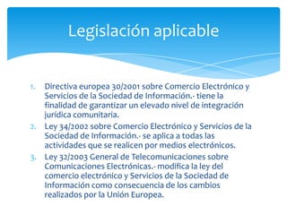 Legislación aplicable


1. Directiva europea 30/2001 sobre Comercio Electrónico y
   Servicios de la Sociedad de Información.- tiene la
   finalidad de garantizar un elevado nivel de integración
   jurídica comunitaria.
2. Ley 34/2002 sobre Comercio Electrónico y Servicios de la
   Sociedad de Información.- se aplica a todas las
   actividades que se realicen por medios electrónicos.
3. Ley 32/2003 General de Telecomunicaciones sobre
   Comunicaciones Electrónicas.- modifica la ley del
   comercio electrónico y Servicios de la Sociedad de
   Información como consecuencia de los cambios
   realizados por la Unión Europea.
 