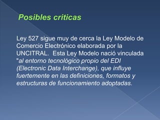 Ley 527 sigue muy de cerca la Ley Modelo de
Comercio Electrónico elaborada por la
UNCITRAL. Esta Ley Modelo nació vinculada
"al entorno tecnológico propio del EDI
(Electronic Data Interchange), que influye
fuertemente en las definiciones, formatos y
estructuras de funcionamiento adoptadas.
 