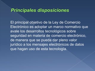 El principal objetivo de la Ley de Comercio
Electrónico es adoptar un marco normativo que
avale los desarrollos tecnológicos sobre
seguridad en materia de comercio electrónico,
de manera que se pueda dar pleno valor
jurídico a los mensajes electrónicos de datos
que hagan uso de esta tecnología.
 