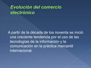 A partir de la década de los noventa se inició
 una creciente tendencia por el uso de las
 tecnologías de la información y la
 comunicación en la práctica mercantil
 internacional.
 
