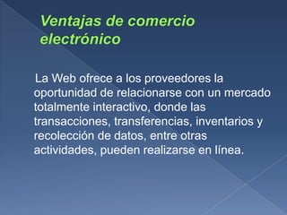La Web ofrece a los proveedores la
oportunidad de relacionarse con un mercado
totalmente interactivo, donde las
transacciones, transferencias, inventarios y
recolección de datos, entre otras
actividades, pueden realizarse en línea.
 
