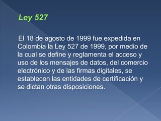 El 18 de agosto de 1999 fue expedida en
Colombia la Ley 527 de 1999, por medio de
la cual se define y reglamenta el acceso y
uso de los mensajes de datos, del comercio
electrónico y de las firmas digitales, se
establecen las entidades de certificación y
se dictan otras disposiciones.
 