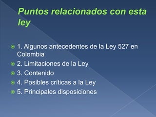 1. Algunos antecedentes de la Ley 527 en
  Colombia
 2. Limitaciones de la Ley
 3. Contenido
 4. Posibles críticas a la Ley
 5. Principales disposiciones
 