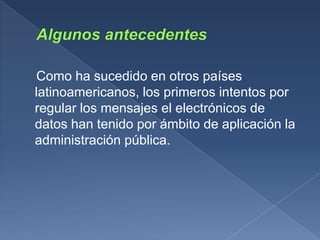 Como ha sucedido en otros países
latinoamericanos, los primeros intentos por
regular los mensajes el electrónicos de
datos han tenido por ámbito de aplicación la
administración pública.
 