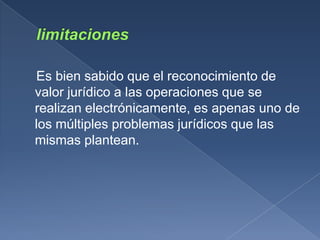 Es bien sabido que el reconocimiento de
valor jurídico a las operaciones que se
realizan electrónicamente, es apenas uno de
los múltiples problemas jurídicos que las
mismas plantean.
 