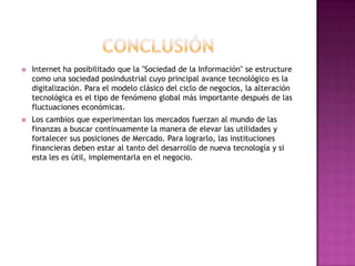    Internet ha posibilitado que la "Sociedad de la Información" se estructure
    como una sociedad posindustrial cuyo principal avance tecnológico es la
    digitalización. Para el modelo clásico del ciclo de negocios, la alteración
    tecnológica es el tipo de fenómeno global más importante después de las
    fluctuaciones económicas.
   Los cambios que experimentan los mercados fuerzan al mundo de las
    finanzas a buscar continuamente la manera de elevar las utilidades y
    fortalecer sus posiciones de Mercado. Para lograrlo, las instituciones
    financieras deben estar al tanto del desarrollo de nueva tecnología y si
    esta les es útil, implementarla en el negocio.
 