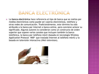    La banca electrónica hace referencia al tipo de banca que se realiza por
    medios electrónicos como puede ser cajeros electrónicos, teléfono y
    otras redes de comunicación. Tradicionalmente, este término ha sido
    atribuido a la banca por Internet o banca online, pero conviene aclarar su
    significado. Algunos autores lo consideran como un constructo de orden
    superior que supone varios canales que incluyen también la banca
    telefónica, la banca por teléfono móvil (basada en tecnología Wireless
    Application Protocol –WAP– que traslada Internet al teléfono móvil) y la
    basada en televisión interactiva (iNet-television).
 