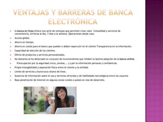    la banca en línea ofrece una serie de ventajas que permiten crear valor Comodidad y servicios de
    conveniencia, 24 horas al día, 7 días a la semana. Operaciones desde casa.
   Acceso global.
   Ahorro en tiempo.
   Ahorro en costes para el banco que pueden o deben repercutir en el cliente Transparencia en la información.
   Capacidad de elección de los clientes.
   Oferta de productos y servicios personalizados.
   No obstante se ha detectado un conjunto de inconvenientes que inhiben la óptima adopción de la banca online.
     Preocupación por la seguridad (virus, piratas,...) y por la información personal y confidencial.
   Propia intangibilidad y separación física entre el cliente y la entidad.
   Límite de servicios y burocracia afuera de línea .
   Ausencia de información sobre el uso y servicios ofrecidos y de habilidades tecnológicas entre los usuarios.
   Baja penetración de Internet en algunas zonas rurales o países en vías de desarrollo.
 