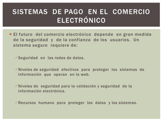 SISTEMAS DE PAGO EN EL COMERCIO
           ELECTRÓNICO
 El futuro del comercio electrónico depende en gran medida
  de la seguridad y de la confianza de los usuarios. Un
  sistema seguro requiere de:

  Seguridad en las redes de datos.

  Niveles de seguridad efectivos para proteger los sistemas de
   información que operan en la web.

  Niveles de seguridad para la validación y seguridad de la
   información electrónica.

  Recursos humano para proteger los datos y los sistemas.
 